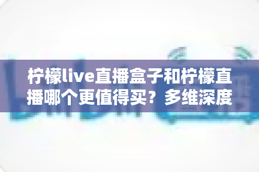 柠檬live直播盒子和柠檬直播哪个更值得买?多维深度对比评测帮你一次选对不踩坑 柠檬live直播盒子和柠檬直播哪个更值得买?多维深度对比评测帮你一次选对不踩坑