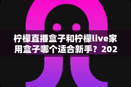 柠檬直播盒子和柠檬live家用盒子哪个适合新手？2025年最新选购指南与深度测评解析
