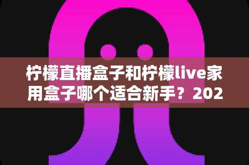 柠檬直播盒子和柠檬live家用盒子哪个适合新手？2025年最新选购指南与深度测评解析