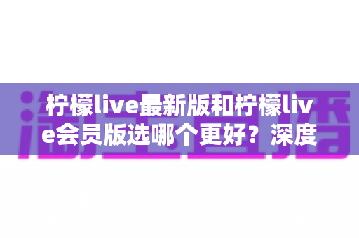 柠檬live最新版和柠檬live会员版选哪个更好？深度对比评测与实用选择指南