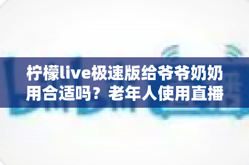柠檬live极速版给爷爷奶奶用合适吗？老年人使用直播软件的全面指南