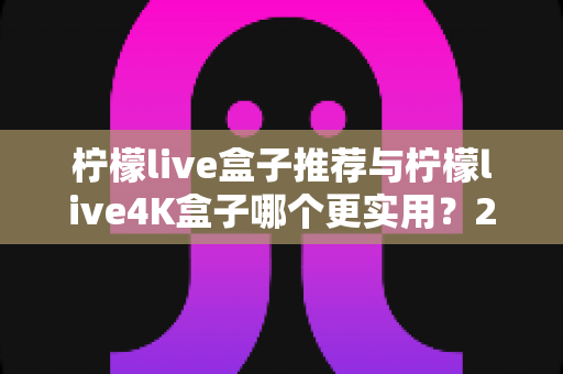 柠檬live盒子推荐与柠檬live4K盒子哪个更实用?2025年选购全攻略,看完不再纠结 柠檬live盒子推荐与柠檬live4K盒子哪个更实用?2025年选购全攻略,看完不再纠结