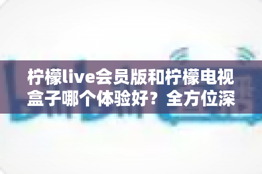 柠檬live会员版和柠檬电视盒子哪个体验好？全方位深度对比评测，帮你一次选对不踩坑