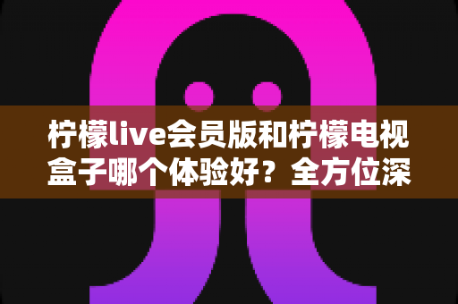 柠檬live会员版和柠檬电视盒子哪个体验好？全方位深度对比评测，帮你一次选对不踩坑