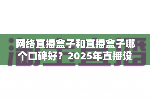 网络直播盒子和直播盒子哪个口碑好？2025年直播设备选购指南与口碑深度解析