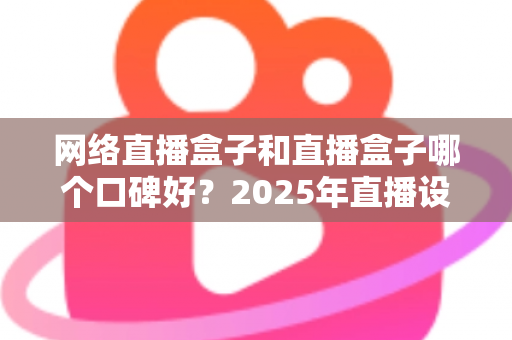 网络直播盒子和直播盒子哪个口碑好？2025年直播设备选购指南与口碑深度解析