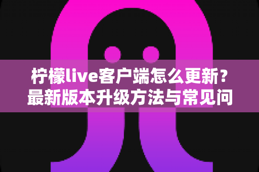 柠檬live客户端怎么更新?最新版本升级方法与常见问题解决全攻略 柠檬live客户端怎么更新?最新版本升级方法与常见问题解决全攻略