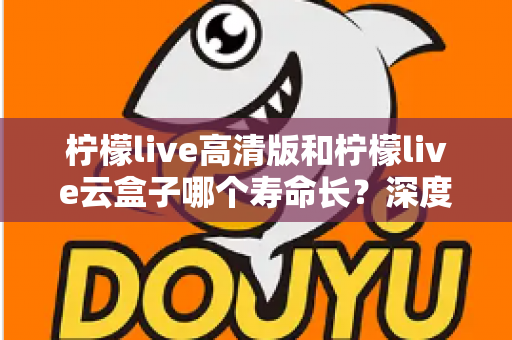 柠檬live高清版和柠檬live云盒子哪个寿命长？深度对比分析与实用选购指南