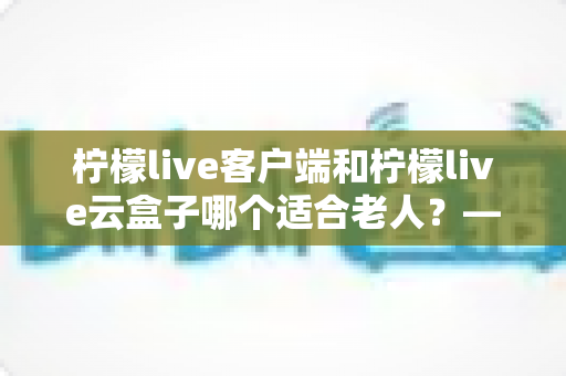 柠檬live客户端和柠檬live云盒子哪个适合老人?——一文看懂如何为长辈选择最佳观影方案 柠檬live客户端和柠檬live云盒子哪个适合老人?——一文看懂如何为长辈选择最佳观影方案
