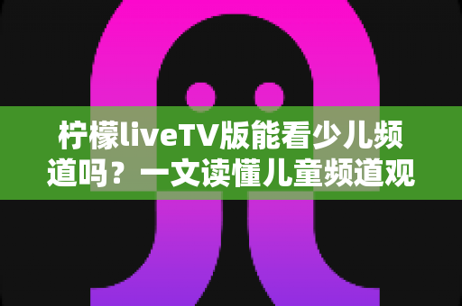 柠檬liveTV版能看少儿频道吗?一文读懂儿童频道观看攻略与家长必知事项 柠檬liveTV版能看少儿频道吗?一文读懂儿童频道观看攻略与家长必知事项