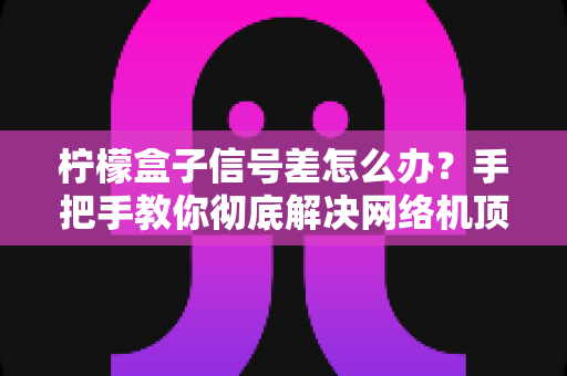 柠檬盒子信号差怎么办？手把手教你彻底解决网络机顶盒卡顿烦恼