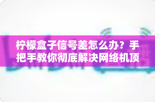 柠檬盒子信号差怎么办？手把手教你彻底解决网络机顶盒卡顿烦恼