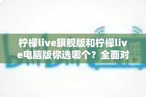 柠檬live旗舰版和柠檬live电脑版你选哪个？全面对比解析助你做出最佳选择