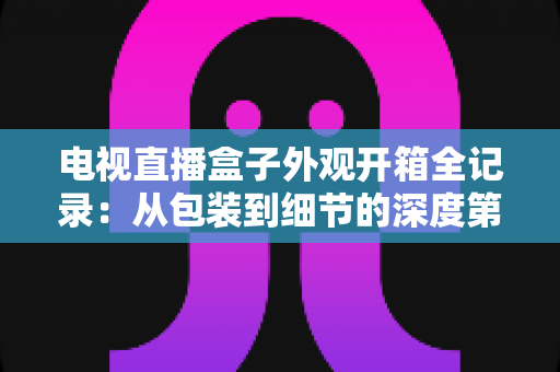 电视直播盒子外观开箱全记录：从包装到细节的深度第一手体验评测指南