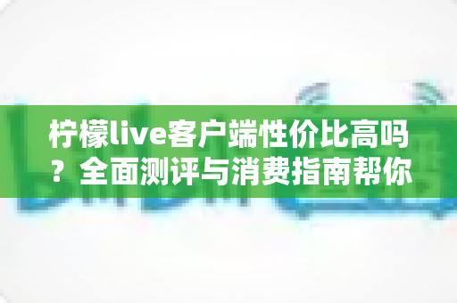 柠檬live客户端性价比高吗?全面测评与消费指南帮你理性判断 柠檬live客户端性价比高吗?全面测评与消费指南帮你理性判断