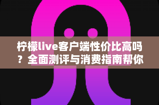 柠檬live客户端性价比高吗?全面测评与消费指南帮你理性判断 柠檬live客户端性价比高吗?全面测评与消费指南帮你理性判断