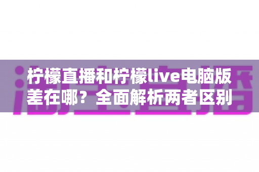 柠檬直播和柠檬live电脑版差在哪?全面解析两者区别与选择指南 柠檬直播和柠檬live电脑版差在哪?全面解析两者区别与选择指南