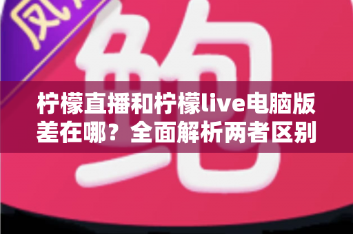 柠檬直播和柠檬live电脑版差在哪？全面解析两者区别与选择指南