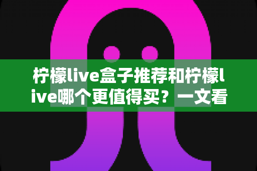 柠檬live盒子推荐和柠檬live哪个更值得买?一文看懂选购要点与避坑指南 柠檬live盒子推荐和柠檬live哪个更值得买?一文看懂选购要点与避坑指南