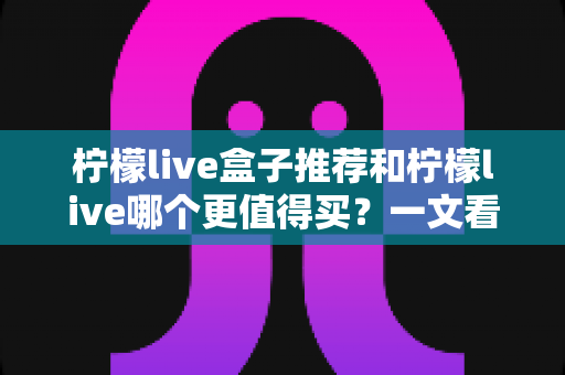 柠檬live盒子推荐和柠檬live哪个更值得买？一文看懂选购要点与避坑指南