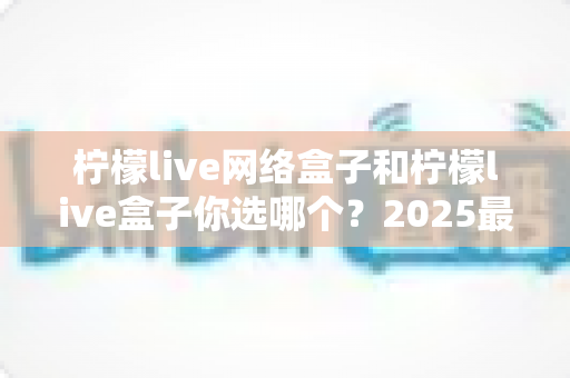 柠檬live网络盒子和柠檬live盒子你选哪个?2025最全选购对比指南帮你一次看清 柠檬live网络盒子和柠檬live盒子你选哪个?2025最全选购对比指南帮你一次看清