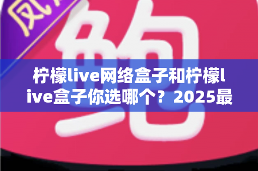 柠檬live网络盒子和柠檬live盒子你选哪个？2025最全选购对比指南帮你一次看清