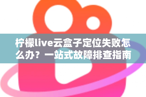 柠檬live云盒子定位失败怎么办?一站式故障排查指南助您快速恢复正常使用 柠檬live云盒子定位失败怎么办?一站式故障排查指南助您快速恢复正常使用