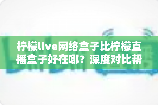 柠檬live网络盒子比柠檬直播盒子好在哪?深度对比帮你选出更合适的电视大屏神器 柠檬live网络盒子比柠檬直播盒子好在哪?深度对比帮你选出更合适的电视大屏神器