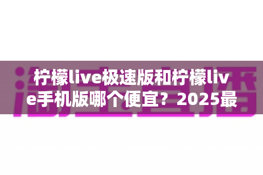 柠檬live极速版和柠檬live手机版哪个便宜？2025最新价格对比与省钱攻略全解析