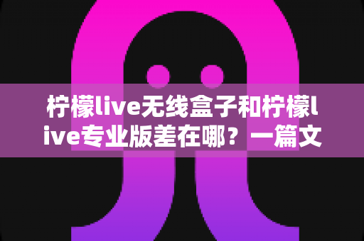 柠檬live无线盒子和柠檬live专业版差在哪?一篇文章带你全面了解两款直播工具的核心区别与选购指南 柠檬live无线盒子和柠檬live专业版差在哪?一篇文章带你全面了解两款直播工具的核心区别与选购指南