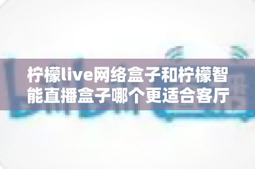 柠檬live网络盒子和柠檬智能直播盒子哪个更适合客厅？深度对比测评助你选对客厅影音娱乐中枢