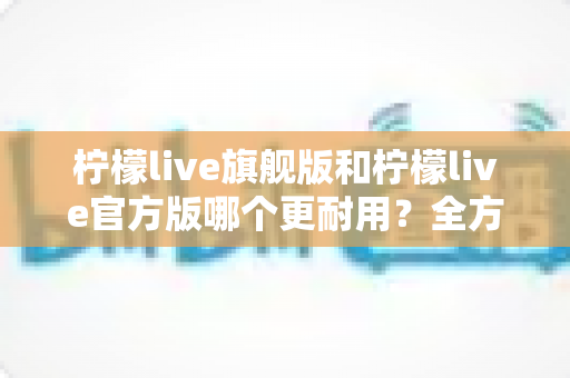 柠檬live旗舰版和柠檬live官方版哪个更耐用?全方位深度对比解析,帮你选对更耐用的版本 柠檬live旗舰版和柠檬live官方版哪个更耐用?全方位深度对比解析,帮你选对更耐用的版本