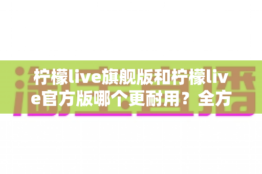 柠檬live旗舰版和柠檬live官方版哪个更耐用?全方位深度对比解析,帮你选对更耐用的版本 柠檬live旗舰版和柠檬live官方版哪个更耐用?全方位深度对比解析,帮你选对更耐用的版本