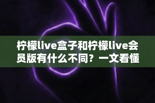柠檬live盒子和柠檬live会员版有什么不同？一文看懂两大版本的核心区别与选购指南