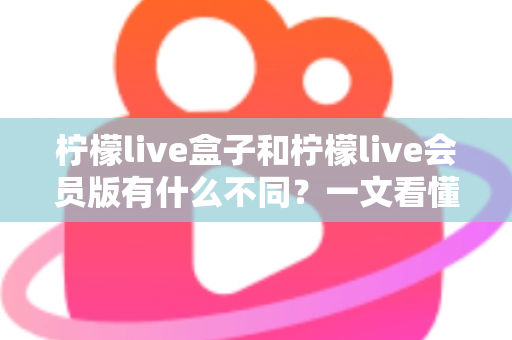 柠檬live盒子和柠檬live会员版有什么不同？一文看懂两大版本的核心区别与选购指南