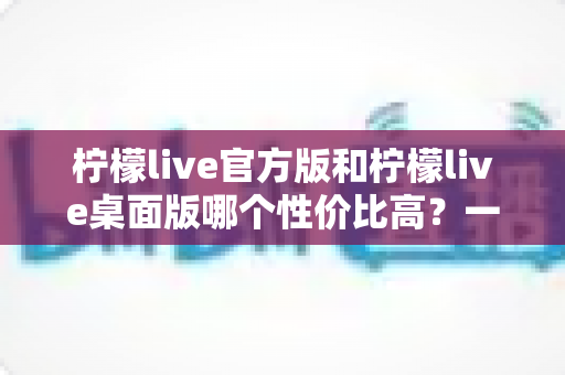 柠檬live官方版和柠檬live桌面版哪个性价比高？一文读懂两大版本差异与选择指南