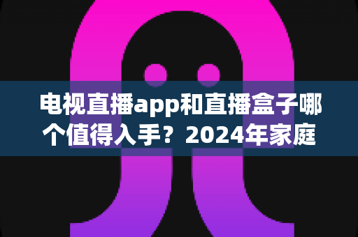 电视直播app和直播盒子哪个值得入手？2024年家庭观影选购全攻略深度解析