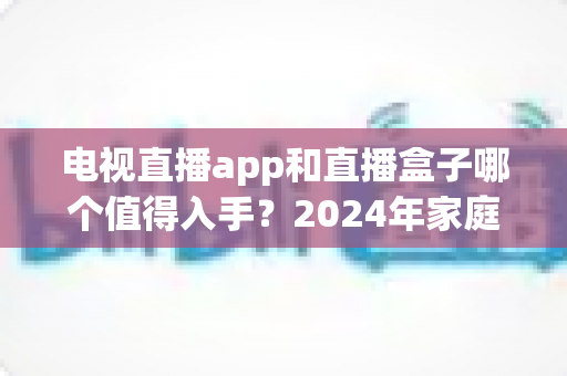 电视直播app和直播盒子哪个值得入手？2024年家庭观影选购全攻略深度解析