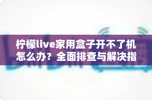 柠檬live家用盒子开不了机怎么办?全面排查与解决指南助您快速恢复使用 柠檬live家用盒子开不了机怎么办?全面排查与解决指南助您快速恢复使用