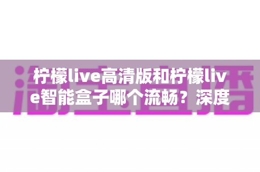 柠檬live高清版和柠檬live智能盒子哪个流畅?深度实测对比助你选出最顺滑的观影方案 柠檬live高清版和柠檬live智能盒子哪个流畅?深度实测对比助你选出最顺滑的观影方案