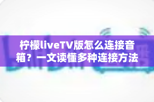 柠檬liveTV版怎么连接音箱?一文读懂多种连接方法与实用技巧 柠檬liveTV版怎么连接音箱?一文读懂多种连接方法与实用技巧