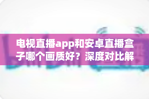 电视直播app和安卓直播盒子哪个画质好?深度对比解析,帮你选出高清观影最佳方案 电视直播app和安卓直播盒子哪个画质好?深度对比解析,帮你选出高清观影最佳方案