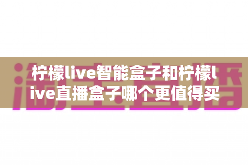 柠檬live智能盒子和柠檬live直播盒子哪个更值得买?2025年最全选购对比指南,帮你避开踩坑雷区 柠檬live智能盒子和柠檬live直播盒子哪个更值得买?2025年最全选购对比指南,帮你避开踩坑雷区