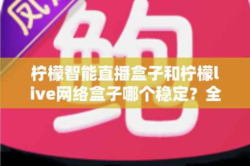 柠檬智能直播盒子和柠檬live网络盒子哪个稳定?全面对比分析助你选对设备不踩坑 柠檬智能直播盒子和柠檬live网络盒子哪个稳定?全面对比分析助你选对设备不踩坑