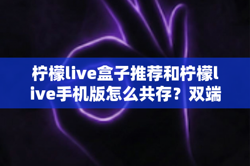 柠檬live盒子推荐和柠檬live手机版怎么共存?双端安装与选购全攻略 柠檬live盒子推荐和柠檬live手机版怎么共存?双端安装与选购全攻略