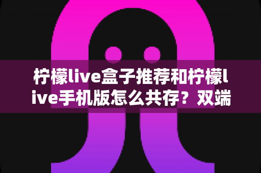 柠檬live盒子推荐和柠檬live手机版怎么共存?双端安装与选购全攻略 柠檬live盒子推荐和柠檬live手机版怎么共存?双端安装与选购全攻略