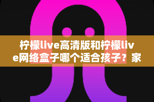柠檬live高清版和柠檬live网络盒子哪个适合孩子?家长视角的完整对比与选购指南 柠檬live高清版和柠檬live网络盒子哪个适合孩子?家长视角的完整对比与选购指南