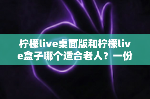 柠檬live桌面版和柠檬live盒子哪个适合老人？一份写给子女的贴心选购指南
