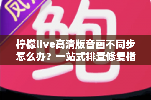 柠檬live高清版音画不同步怎么办？一站式排查修复指南，助你畅享流畅高清直播体验