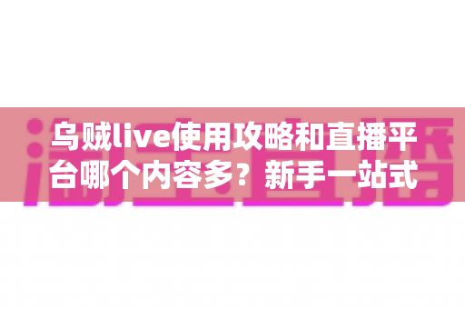 乌贼live使用攻略和直播平台哪个内容多？新手一站式指南与主流平台内容全面对比